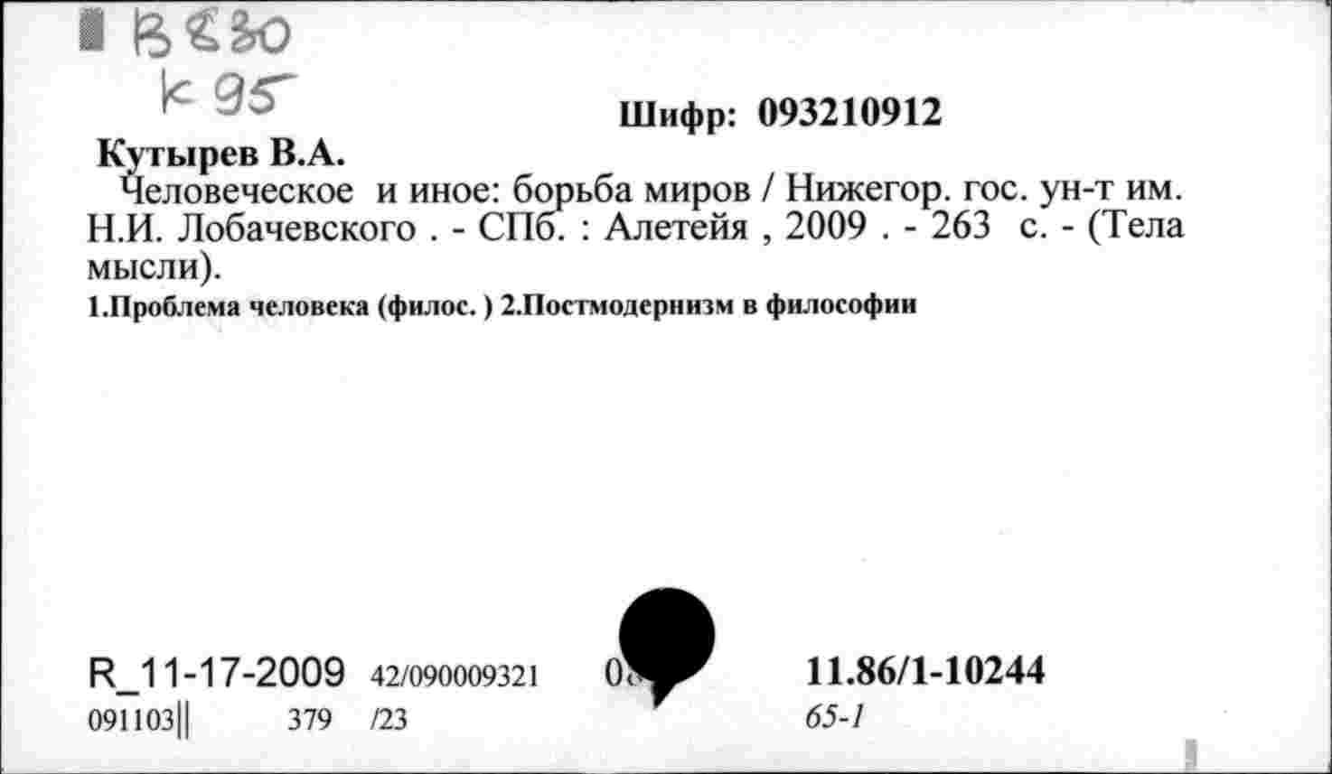 ﻿Шифр: 093210912
Кутырев В.А.
Человеческое и иное: борьба миров / Нижегор. гос. ун-т им. Н.И. Лобачевского . - СПо. : Алетейя , 2009 . - 263 с. - (Тела мысли).
Х.Проблема человека (филос.) 2.Постмодернизм в философии
Р_11-17-2009 42/090009321
091103Ц	379 /23
11.86/1-10244
65-1